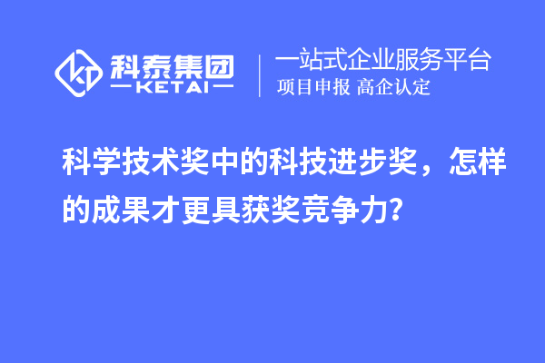 科学技术奖中的科技进步奖，怎样的成果才更具获奖竞争力？