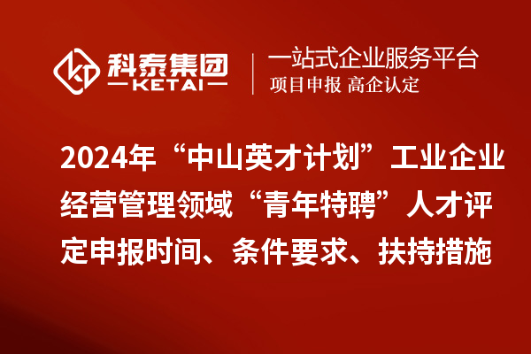 2024年“中山英才计划”工业企业经营管理领域“青年特聘”人才评定申报时间、条件要求、扶持措施