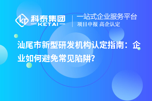 汕尾市新型研发机构认定指南：企业如何避免常见陷阱？