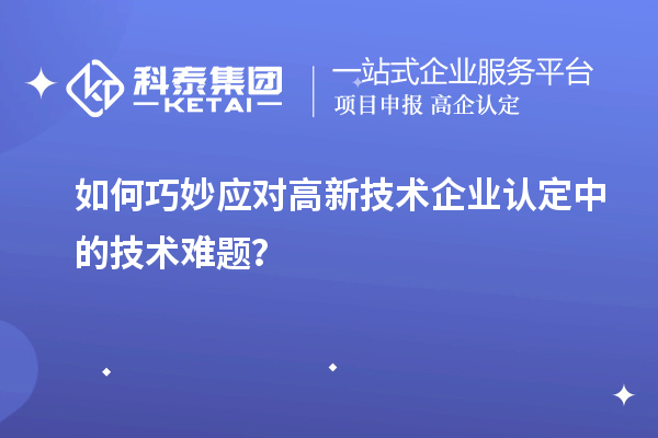 如何巧妙应对高新技术企业认定中的技术难题？