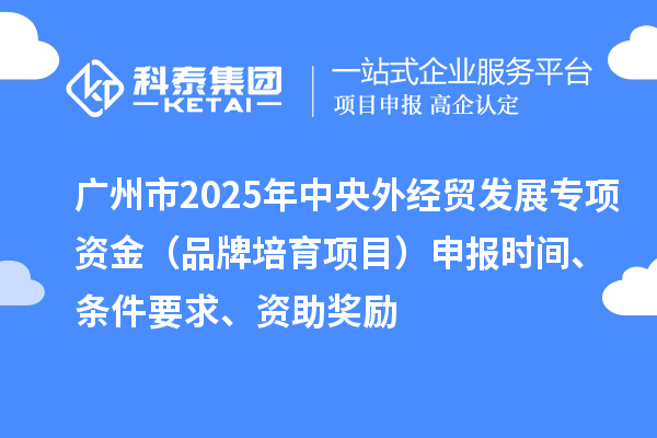 广州市2025年中央外经贸发展专项资金（品牌培育项目）申报时间、条件要求、资助奖励