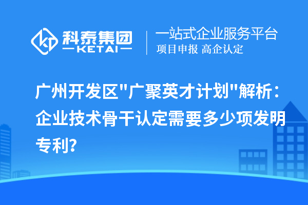广州开发区"广聚英才计划"解析：企业技术骨干认定需要多少项发明专利？