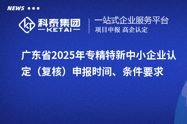 广东省2025年专精特新中小企业认定（复核）申报时间、条件要求