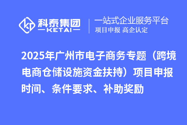 2025年广州市电子商务专题（跨境电商仓储设施资金扶持）项目申报时间、条件要求、补助奖励