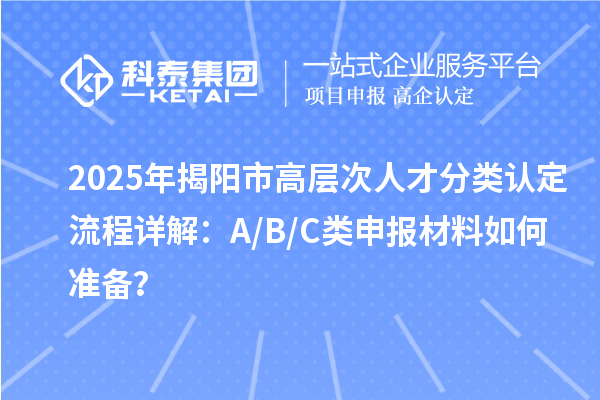 2025年揭阳市高层次人才分类认定流程详解：A/B/C类申报材料如何准备？