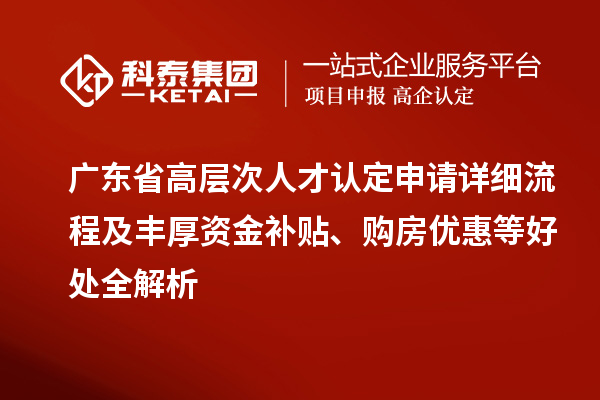 广东省高层次人才认定申请详细流程及丰厚资金补贴、购房优惠等好处全解析