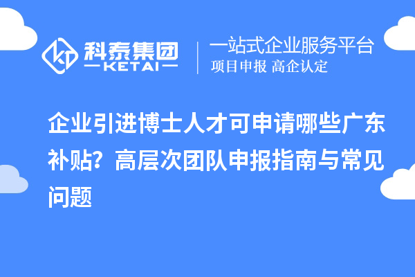 企业引进博士人才可申请哪些广东补贴？高层次团队申报指南与常见问题