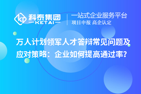 万人计划领军人才答辩常见问题及应对策略：企业如何提高通过率？