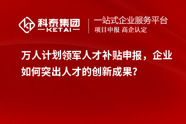 万人计划领军人才补贴申报，企业如何突出人才的创新成果？