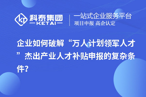 企业如何破解“万人计划领军人才”杰出产业人才补贴申报的复杂条件？