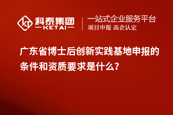 广东省博士后创新实践基地申报的条件和资质要求是什么？