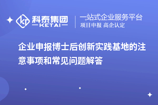 企业申报博士后创新实践基地的注意事项和常见问题解答