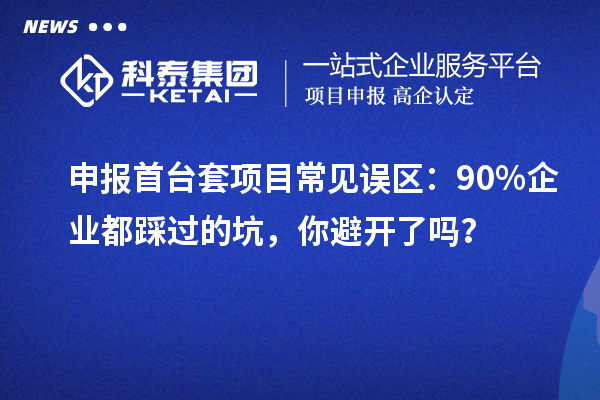 申报首台套项目常见误区：90% 企业都踩过的坑，你避开了吗？