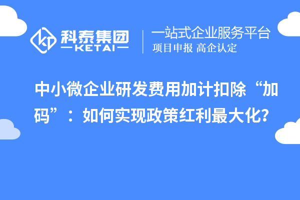 中小微企业研发费用加计扣除“加码”：如何实现政策红利最大化？