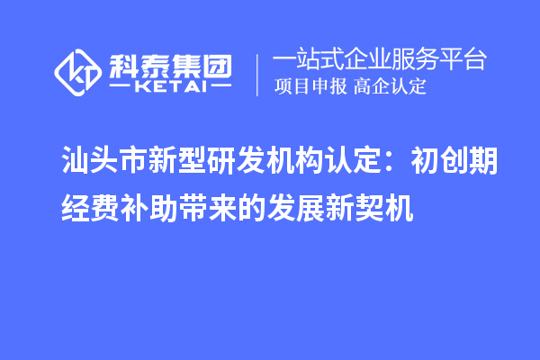 汕头市新型研发机构认定：初创期经费补助带来的发展新契机
