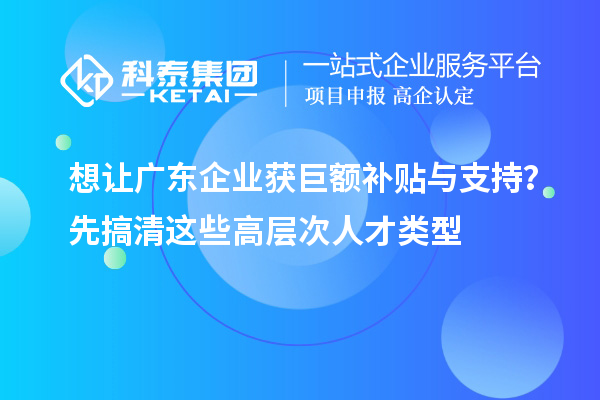 想让广东企业获巨额补贴与支持？先搞清这些高层次人才类型