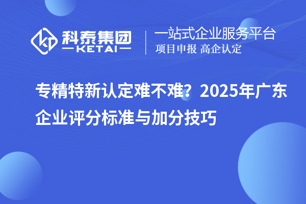 专精特新认定难不难？2025年广东企业评分标准与加分技巧