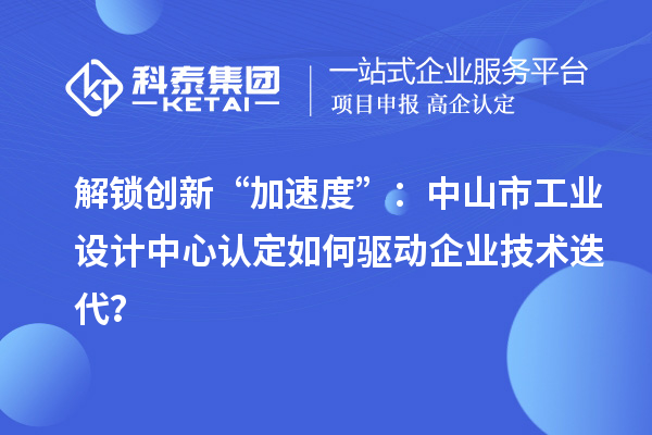 解锁创新“加速度”：中山市工业设计中心认定如何驱动企业技术迭代？