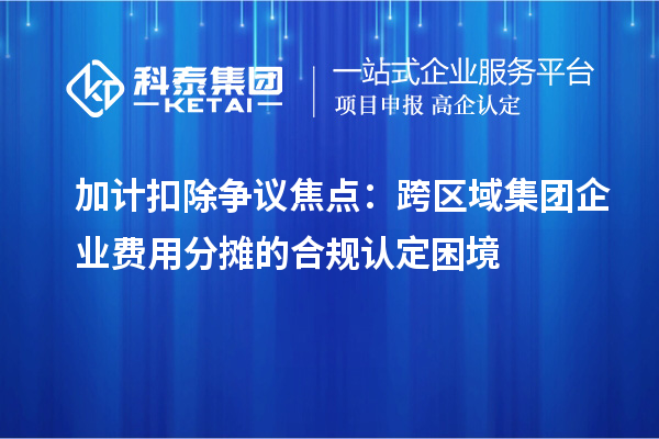 加计扣除争议焦点：跨区域集团企业费用分摊的合规认定困境