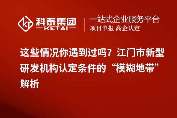 这些情况你遇到过吗？江门市新型研发机构认定条件的“模糊地带”解析