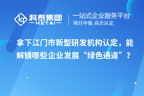 拿下江门市新型研发机构认定，能解锁哪些企业发展“绿色通道”？