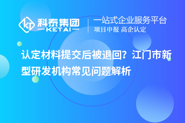认定材料提交后被退回？江门市新型研发机构常见问题解析
