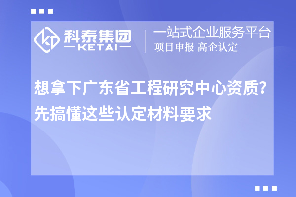 想拿下广东省工程研究中心资质？先搞懂这些认定材料要求