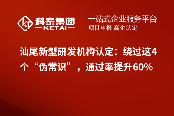 汕尾新型研发机构认定：绕过这4个“伪常识”，通过率提升60%