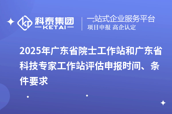 2025年广东省院士工作站和广东省科技专家工作站评估申报时间、条件要求