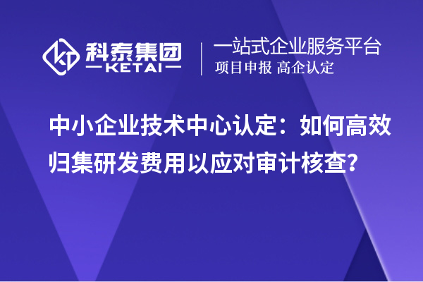 中小企业技术中心认定：如何高效归集研发费用以应对审计核查？