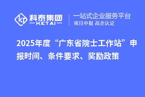 2025年度“广东省院士工作站”申报时间、条件要求、奖励政策