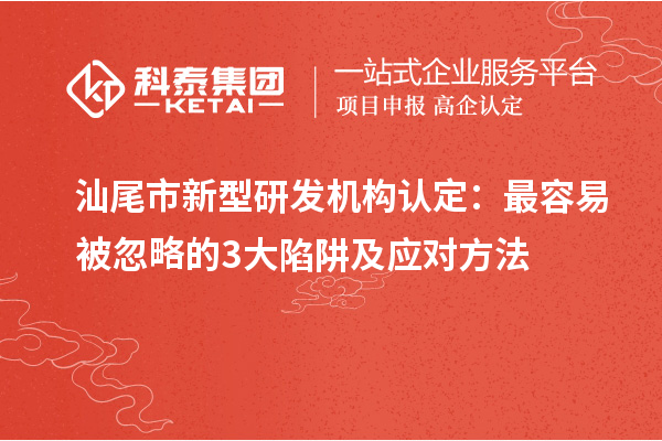 汕尾市新型研发机构认定：最容易被忽略的3大陷阱及应对方法