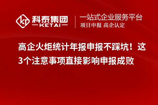 高企火炬统计年报申报不踩坑！这3个注意事项直接影响申报成败