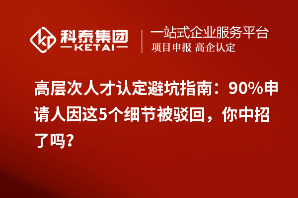 高层次人才认定避坑指南：90%申请人因这5个细节被驳回，你中招了吗？
