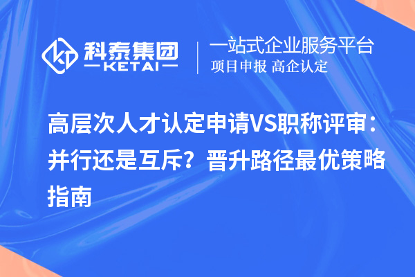 高层次人才认定申请 VS 职称评审：并行还是互斥？晋升路径最优策略指南