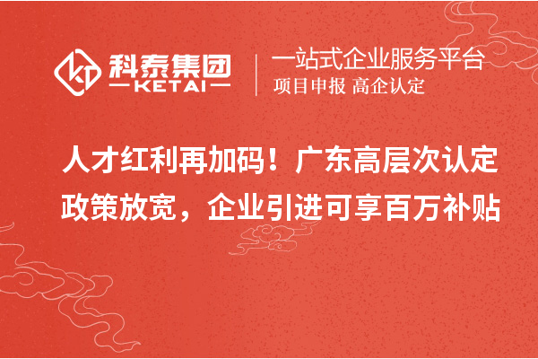 人才红利再加码！广东高层次认定政策放宽，企业引进可享百万补贴