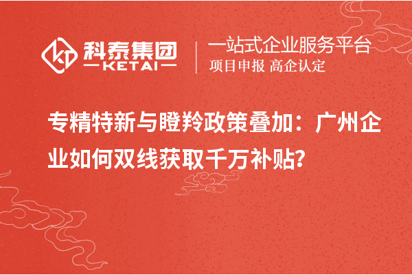 专精特新与瞪羚政策叠加：广州企业如何双线获取千万补贴？