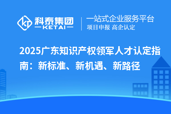 2025广东知识产权领军人才认定指南：新标准、新机遇、新路径