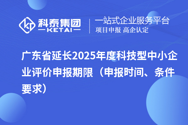 广东省延长2025年度科技型中小企业评价申报期限（申报时间、条件要求）