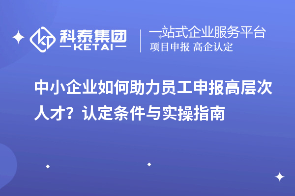 中小企业如何助力员工申报高层次人才？认定条件与实操指南