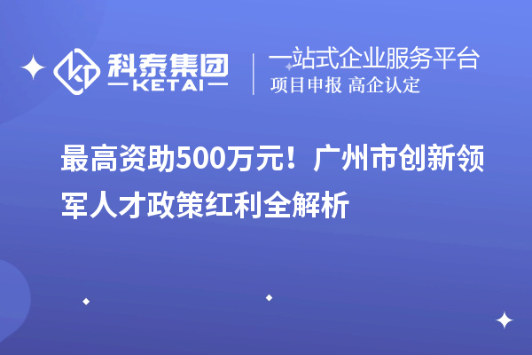 最高资助500万元！广州市创新领军人才政策红利全解析