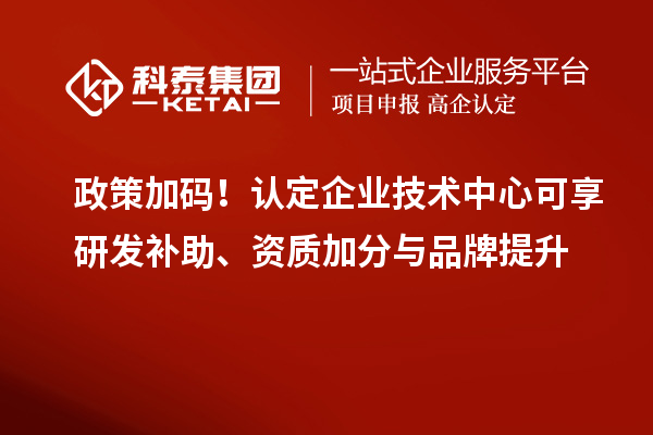 政策加码！认定企业技术中心可享研发补助、资质加分与品牌提升