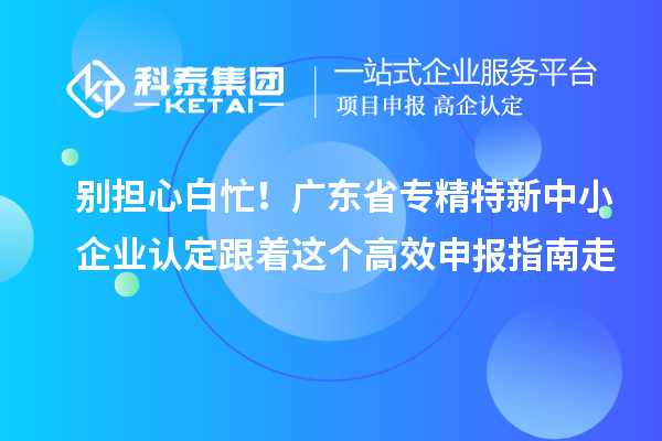 别担心白忙！广东省专精特新中小企业认定跟着这个高效申报指南走
