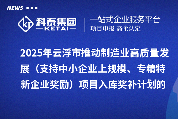 2025年云浮市推动制造业高质量发展（支持中小企业上规模、专精特新企业奖励）项目入库奖补计划的公示