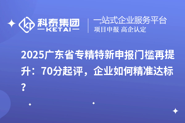 2025广东省专精特新申报门槛再提升：70分起评，企业如何精准达标？