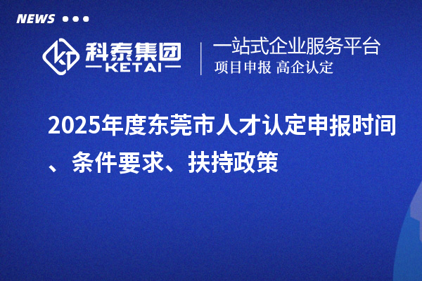 2025年度东莞市人才认定申报时间、条件要求、扶持政策