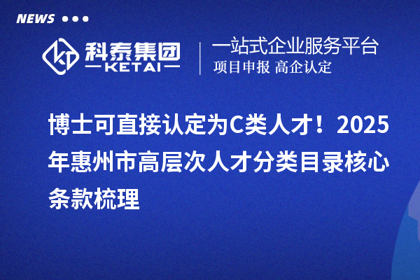 博士可直接认定为C类人才！2025年惠州市高层次人才分类目录核心条款梳理