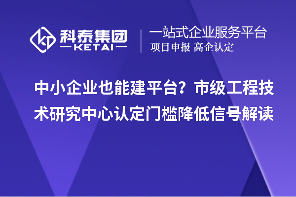 中小企业也能建平台？市级工程技术研究中心认定门槛降低信号解读