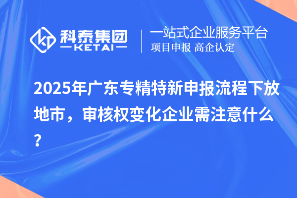 2025年广东专精特新申报流程下放地市，审核权变化企业需注意什么？