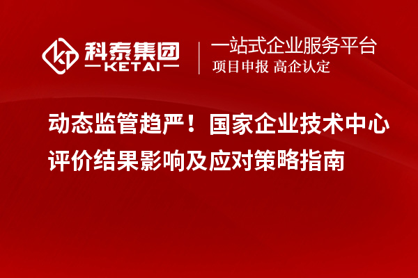 动态监管趋严！国家企业技术中心评价结果影响及应对策略指南